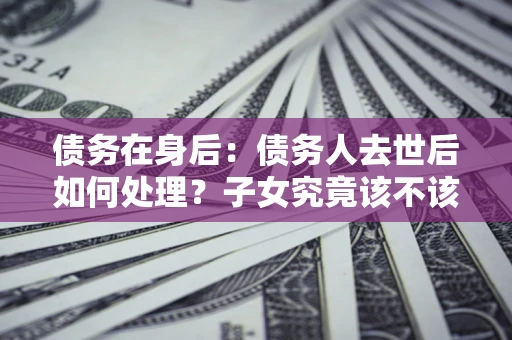 北京债务在身后：债务人去世后如何处理？子女究竟该不该还钱？