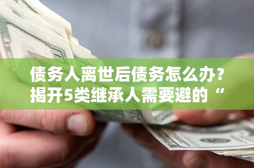 北京债务人离世后债务怎么办？揭开5类继承人需要避的“坑”