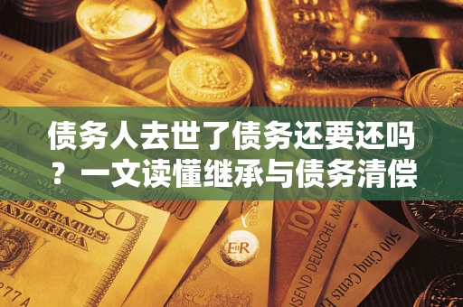 北京债务人去世了债务还要还吗？一文读懂继承与债务清偿